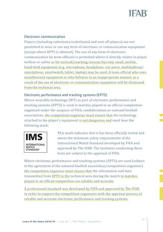 57
Electronic communication
Players (including substitutes/substituted and sent off players) are not
permitted to wear or use any form of electronic or communication equipment
(except where EPTS is allowed). The use of any form of electronic
communication by team officials is permitted where it directly relates to player
welfare or safety or for tactical/coaching reasons but only small, mobile,
hand-held equipment (e.g. microphone, headphone, ear-piece, mobilephone/
smartphone, smartwatch, tablet, laptop) may be used. A team official who uses
unauthorised equipment or who behaves in an inappropriate manner as a
result of the use of electronic or communication equipment will be dismissed
from the technical area.
Electronic performance and tracking systems (EPTS)
Where wearable technology (WT) as part of electronic performance and
tracking systems (EPTS) is used in matches played in an official competition
organised under the auspices of FIFA, confederations or national football
associations, the competition organiser must ensure that the technology
attached to the player’s equipment is not dangerous and must bear the
following mark:
This mark indicates that it has been officially tested and
meets the minimum safety requirements of the
International Match Standard developed by FIFA and
approved by The IFAB. The institutes conducting these
tests are subject to the approval of FIFA.
Where electronic performance and tracking systems (EPTS) are used (subject
to the agreement of the national football association/competition organiser)
the competition organiser must ensure that the information and data
transmitted from EPTS to the technical area during the match in matches
played in an official competition are reliable and accurate.
A professional standard was developed by FIFA and approved by The IFAB
in order to support the competition organisers with the approval process of
reliable and accurate electronic performance and tracking systems.
Laws of the Game 2018/19 | Law 04 | The Players’ Equipment
 