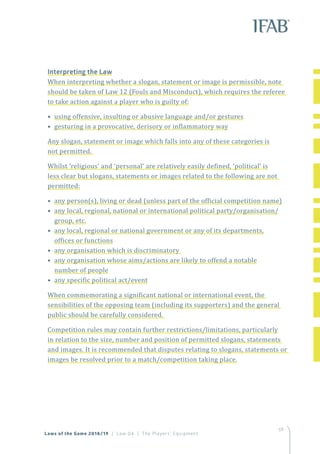 59
Interpreting the Law
When interpreting whether a slogan, statement or image is permissible, note
should be taken of Law 12 (Fouls and Misconduct), which requires the referee
to take action against a player who is guilty of:
• using offensive, insulting or abusive language and/or gestures
• gesturing in a provocative, derisory or inflammatory way
Any slogan, statement or image which falls into any of these categories is
not permitted.
Whilst ‘religious’ and ‘personal’ are relatively easily defined, ‘political’ is
less clear but slogans, statements or images related to the following are not
permitted:
• any person(s), living or dead (unless part of the official competition name)
• any local, regional, national or international political party/organisation/
group, etc.
• any local, regional or national government or any of its departments,
offices or functions
• any organisation which is discriminatory
• any organisation whose aims/actions are likely to offend a notable
number of people
• any specific political act/event
When commemorating a significant national or international event, the
sensibilities of the opposing team (including its supporters) and the general
public should be carefully considered.
Competition rules may contain further restrictions/limitations, particularly
in relation to the size, number and position of permitted slogans, statements
and images. It is recommended that disputes relating to slogans, statements or
images be resolved prior to a match/competition taking place.
Laws of the Game 2018/19 | Law 04 | The Players’ Equipment
 