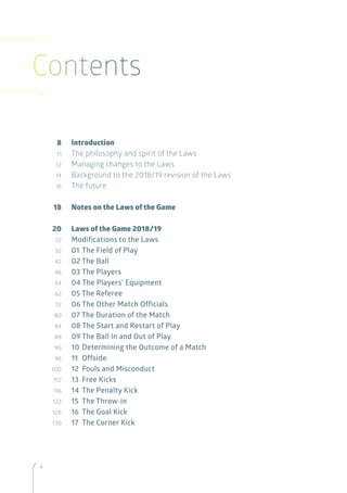 6
Contents
	8	 Introduction
	11	 The philosophy and spirit of the Laws
	12	 Managing changes to the Laws
	14	 Background to the 2018/19 revision of the Laws
	16	 The future
	18	 Notes on the Laws of the Game
	20	 Laws of the Game 2018/19
	 22	 	Modifications to the Laws
	 32	 01 	The Field of Play
	 42	 02 The Ball
	 46	 03	The Players
	 54	 04 The Players’ Equipment
	 62	 05 The Referee
	 72	 06 The Other Match Officials
	 80	 07 The Duration of the Match
	 84	 08 The Start and Restart of Play
	 88	 09	The Ball In and Out of Play
	 90	 10	Determining the Outcome of a Match
	 96	 11 	Offside
	100	 12 	Fouls and Misconduct
	112	 13 	Free Kicks
	116	 14 	The Penalty Kick
	122	 15 	The Throw-in
	126		16 	The Goal Kick
	130	 17	 The Corner Kick
 