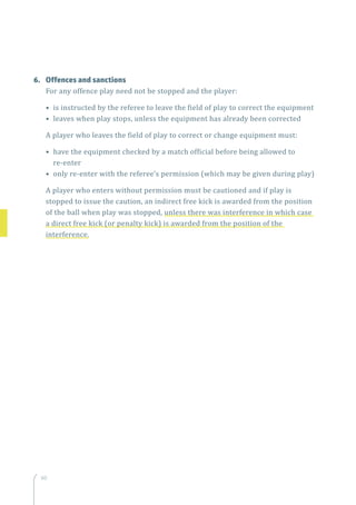 60
6.	 Offences and sanctions
For any offence play need not be stopped and the player:
• is instructed by the referee to leave the field of play to correct the equipment
• leaves when play stops, unless the equipment has already been corrected
A player who leaves the field of play to correct or change equipment must:
• have the equipment checked by a match official before being allowed to
re-enter
• only re-enter with the referee’s permission (which may be given during play)
A player who enters without permission must be cautioned and if play is
stopped to issue the caution, an indirect free kick is awarded from the position
of the ball when play was stopped, unless there was interference in which case
a direct free kick (or penalty kick) is awarded from the position of the
interference.
 