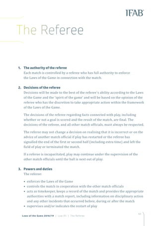 63
Laws of the Game 2018/19 | Law 05 | The Referee
1.	 The authority of the referee
Each match is controlled by a referee who has full authority to enforce
the Laws of the Game in connection with the match.
2.	 Decisions of the referee
Decisions will be made to the best of the referee`s ability according to the Laws
of the Game and the ‘spirit of the game’ and will be based on the opinion of the
referee who has the discretion to take appropriate action within the framework
of the Laws of the Game.
The decisions of the referee regarding facts connected with play, including
whether or not a goal is scored and the result of the match, are final. The
decisions of the referee, and all other match officials, must always be respected.
The referee may not change a decision on realising that it is incorrect or on the
advice of another match official if play has restarted or the referee has
signalled the end of the first or second half (including extra time) and left the
field of play or terminated the match.
If a referee is incapacitated, play may continue under the supervision of the
other match officials until the ball is next out of play.
3.	 Powers and duties
The referee:
• enforces the Laws of the Game
• controls the match in cooperation with the other match officials
• acts as timekeeper, keeps a record of the match and provides the appropriate
authorities with a match report, including information on disciplinary action
and any other incidents that occurred before, during or after the match
• supervises and/or indicates the restart of play
The Referee
 