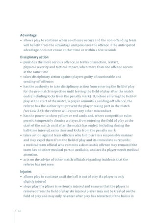 64
Advantage
• allows play to continue when an offence occurs and the non-offending team
will benefit from the advantage and penalises the offence if the anticipated
advantage does not ensue at that time or within a few seconds
Disciplinary action
• punishes the more serious offence, in terms of sanction, restart,
physical severity and tactical impact, when more than one offence occurs
at the same time
• takes disciplinary action against players guilty of cautionable and
sending-off offences
• has the authority to take disciplinary action from entering the field of play
for the pre-match inspection until leaving the field of play after the match
ends (including kicks from the penalty mark). If, before entering the field of
play at the start of the match, a player commits a sending-off offence, the
referee has the authority to prevent the player taking part in the match
(see Law 3.6); the referee will report any other misconduct
• has the power to show yellow or red cards and, where competition rules
permit, temporarily dismiss a player, from entering the field of play at the
start of the match until after the match has ended, including during the
half-time interval, extra time and kicks from the penalty mark
• takes action against team officials who fail to act in a responsible manner
and may expel them from the field of play and its immediate surrounds;
a medical team official who commits a dismissible offence may remain if the
team has no other medical person available, and act if a player needs medical
attention.
• acts on the advice of other match officials regarding incidents that the
referee has not seen
Injuries
• allows play to continue until the ball is out of play if a player is only
slightly injured
• stops play if a player is seriously injured and ensures that the player is
removed from the field of play. An injured player may not be treated on the
field of play and may only re-enter after play has restarted; if the ball is in
 