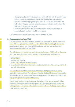 66
–– stop play (and restart with a dropped ball) only if it interferes with play
unless the ball is going into the goal and the interference does not
prevent a defending player playing the ball, the goal is awarded if the
ball enters the goal (even if contact was made with the ball) unless the
ball enters the opponents’ goal
–– allow play to continue if it does not interfere with play and have it
removed at the earliest possible opportunity
• allows no unauthorised persons to enter the field of play
4.	 Video assistant referee (VAR)
The use of video assistant referees (VARs) is only permitted where the match/
competition organiser has fulfilled all the VAR protocol and implementation
requirements (as set out in the VAR Handbook) and has received written
permission from The IFAB and FIFA.
The referee may be assisted by a video assistant referee (VAR) only in the event
of a ‘clear and obvious error’ or ‘serious missed incident’ in relation to:
• goal/no goal
• penalty/no penalty
• direct red card (not second caution)
• mistaken identity when the referee cautions or sends off the wrong player of
the offending team
The assistance from the video assistant referee (VAR) will relate to using
replay(s) of the incident. The referee will make the final decision which may be
based solely on the information from the VAR and/or the referee reviewing the
replay footage directly (‘on-field review’).
Except for a ‘serious missed incident’, the referee (and where relevant other
‘on-field’, match officials) must always make a decision (including a decision
not to penalise a potential offence); this decision does not change unless it is a
‘clear and obvious error’.
 