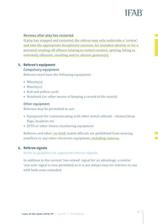 67
Laws of the Game 2018/19 | Law 05 | The Referee
Reviews after play has restarted
If play has stopped and restarted, the referee may only undertake a ‘review’,
and take the appropriate disciplinary sanction, for mistaken identity or for a
potential sending-off offence relating to violent conduct, spitting, biting or
extremely offensive, insulting and/or abusive gesture(s).
5.	 Referee’s equipment
Compulsory equipment
Referees must have the following equipment:
• Whistle(s)
• Watch(es)
• Red and yellow cards
• Notebook (or other means of keeping a record of the match)
Other equipment
Referees may be permitted to use:
• Equipment for communicating with other match officials – buzzer/beep
flags, headsets etc.
• EPTS or other fitness monitoring equipment
Referees and other ‘on-field’ match officials are prohibited from wearing
jewellery or any other electronic equipment, including cameras.
6.	 Referee signals
Refer to graphics for approved referee signals.
In addition to the current ‘two armed’ signal for an advantage, a similar
‘one arm’ signal is now permitted as it is not always easy for referees to run
with both arms extended.
 