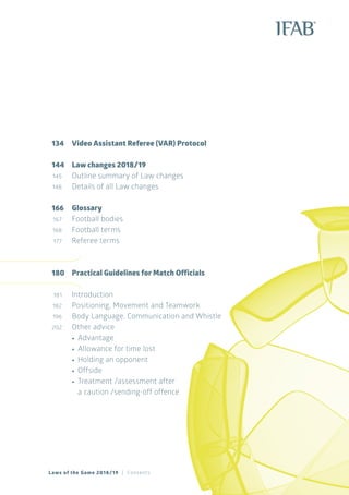 Laws of the Game 2018/19 | Contents
134		Video Assistant Referee (VAR) Protocol
144		Law changes 2018/19
	145	 Outline summary of Law changes
	148	 Details of all Law changes
166	Glossary
	167	 Football bodies
	168	 	Football terms
	177	 Referee terms
180	 Practical Guidelines for Match Officials
	181	 Introduction
	182	 Positioning, Movement and Teamwork
	196	 Body Language, Communication and Whistle
	202	 Other advice
	 		•	 Advantage
	 		•	 Allowance for time lost
			•	Holding an opponent
			•	Offside
			•	Treatment /assessment after
		 a caution /sending-off offence
 
