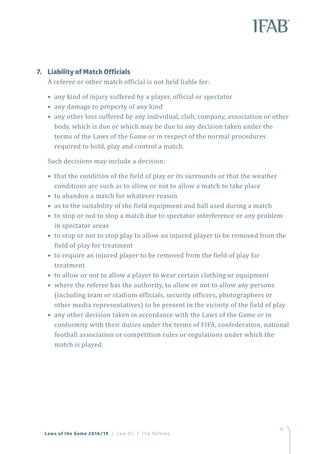 71
Laws of the Game 2018/19 | Law 05 | The Referee
7.	 Liability of Match Officials
A referee or other match official is not held liable for:
• any kind of injury suffered by a player, official or spectator
• any damage to property of any kind
• any other loss suffered by any individual, club, company, association or other
body, which is due or which may be due to any decision taken under the
terms of the Laws of the Game or in respect of the normal procedures
required to hold, play and control a match.
Such decisions may include a decision:
• that the condition of the field of play or its surrounds or that the weather
conditions are such as to allow or not to allow a match to take place
• to abandon a match for whatever reason
• as to the suitability of the field equipment and ball used during a match
• to stop or not to stop a match due to spectator interference or any problem
in spectator areas
• to stop or not to stop play to allow an injured player to be removed from the
field of play for treatment
• to require an injured player to be removed from the field of play for
treatment
• to allow or not to allow a player to wear certain clothing or equipment
• where the referee has the authority, to allow or not to allow any persons
(including team or stadium officials, security officers, photographers or
other media representatives) to be present in the vicinity of the field of play
• any other decision taken in accordance with the Laws of the Game or in
conformity with their duties under the terms of FIFA, confederation, national
football association or competition rules or regulations under which the
match is played
 