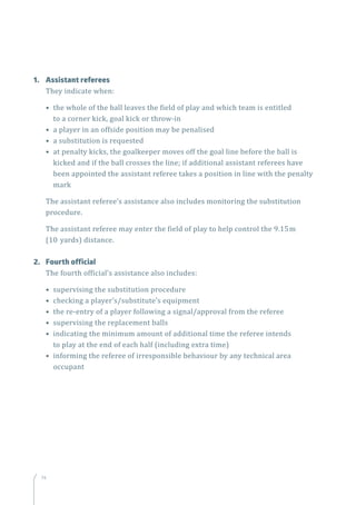 74
1.	 Assistant referees
They indicate when:
• the whole of the ball leaves the field of play and which team is entitled
to a corner kick, goal kick or throw-in
• a player in an offside position may be penalised
• a substitution is requested
• at penalty kicks, the goalkeeper moves off the goal line before the ball is
kicked and if the ball crosses the line; if additional assistant referees have
been appointed the assistant referee takes a position in line with the penalty
mark
The assistant referee’s assistance also includes monitoring the substitution
procedure.
The assistant referee may enter the field of play to help control the 9.15m
(10 yards) distance.
2.	 Fourth official
The fourth official’s assistance also includes:
• supervising the substitution procedure
• checking a player’s/substitute’s equipment
• the re-entry of a player following a signal/approval from the referee
• supervising the replacement balls
• indicating the minimum amount of additional time the referee intends
to play at the end of each half (including extra time)
• informing the referee of irresponsible behaviour by any technical area
occupant
 