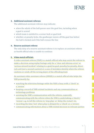 75
Laws of the Game 2018/19 | Law 06 | The Other Match Officials
3.	 Additional assistant referees
The additional assistant referees may indicate:
• when the whole of the ball passes over the goal line, including when
a goal is scored
• which team is entitled to a corner kick or goal kick
• whether, at penalty kicks, the goalkeeper moves off the goal line before
the ball is kicked and if the ball crosses the line
4. 	 Reserve assistant referee
The only duty of a reserve assistant referee is to replace an assistant referee
or fourth official who is unable to continue.
5.	 Video match officials
A video assistant referee (VAR) is a match official who may assist the referee to
make a decision using replay footage only for a ‘clear and obvious error’ or
‘serious missed incident’ relating to a goal/no goal, penalty/no penalty, direct
red card (not a second caution) or a case of mistaken identity when the referee
cautions or sends off the wrong player of the offending team
An assistant video assistant referee (AVAR) is a match official who helps the
VAR primarily by:
• watching the television footage while the VAR is busy with a ‘check’ or
a ‘review’
• keeping a record of VAR-related incidents and any communication or
technology problems
• assisting the VAR’s communication with the referee, especially
communicating with the referee when the VAR is undertaking a ‘check’/
‘review’ e.g. to tell the referee to ‘stop play’ or ‘delay the restart’ etc.
• recording the time ‘lost’ when play is delayed for a ‘check’ or a ‘review’
• communicating information about a VAR-related decision to relevant parties
 