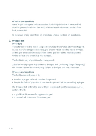 8686
Offences and sanctions
If the player taking the kick-off touches the ball again before it has touched
another player an indirect free kick, or for deliberate handball a direct free
kick, is awarded.
In the event of any other kick-off procedure offence the kick-off is retaken.
2.	 Dropped ball
Procedure
The referee drops the ball at the position where it was when play was stopped,
unless play was stopped inside the goal area in which case the ball is dropped
on the goal area line which is parallel to the goal line at the point nearest to
where the ball was when play was stopped.
The ball is in play when it touches the ground.
Any number of players may contest a dropped ball (including the goalkeepers);
the referee cannot decide who may contest a dropped ball or its outcome.
Offences and sanctions
The ball is dropped again if it:
• touches a player before it touches the ground
• leaves the field of play after it touches the ground, without touching a player
If a dropped ball enters the goal without touching at least two players play is
restarted with:
• a goal kick if it enters the opponents’ goal
• a corner kick if it enters the team’s goal
 