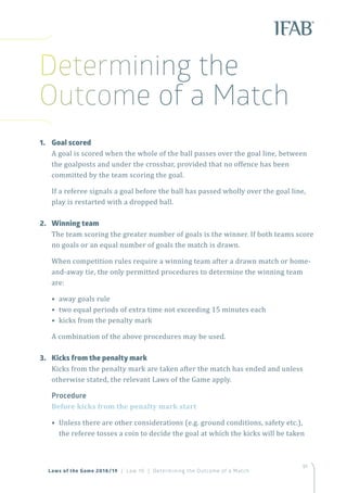 91
Laws of the Game 2018/19 | Law 10 | Determining the Outcome of a Match
Determining the
Outcome of a Match
1.	 Goal scored
A goal is scored when the whole of the ball passes over the goal line, between
the goalposts and under the crossbar, provided that no offence has been
committed by the team scoring the goal.
If a referee signals a goal before the ball has passed wholly over the goal line,
play is restarted with a dropped ball.
2.	 Winning team
The team scoring the greater number of goals is the winner. If both teams score
no goals or an equal number of goals the match is drawn.
When competition rules require a winning team after a drawn match or home-
and-away tie, the only permitted procedures to determine the winning team
are:
• away goals rule
• two equal periods of extra time not exceeding 15 minutes each
• kicks from the penalty mark
A combination of the above procedures may be used.
3.	 Kicks from the penalty mark
Kicks from the penalty mark are taken after the match has ended and unless
otherwise stated, the relevant Laws of the Game apply.
Procedure
Before kicks from the penalty mark start
• Unless there are other considerations (e.g. ground conditions, safety etc.),
the referee tosses a coin to decide the goal at which the kicks will be taken
 