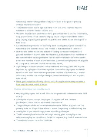 93
which may only be changed for safety reasons or if the goal or playing
surface becomes unusable
• The referee tosses a coin again and the team that wins the toss decides
whether to take the first or second kick
• With the exception of a substitute for a goalkeeper who is unable to continue,
only players who are on the field of play or are temporarily off the field of
play (injury, adjusting equipment etc.) at the end of the match are eligible to
take kicks
• Each team is responsible for selecting from the eligible players the order in
which they will take the kicks. The referee is not informed of the order
• If at the end of the match and before or during the kicks one team has a
greater number of players than its opponents, it must reduce its numbers to
the same number as its opponents and the referee must be informed of the
name and number of each player excluded. Any excluded player is not eligible
to take part in the kicks (except as outlined below)
• A goalkeeper who is unable to continue before or during the kicks may be
replaced by a player excluded to equalise the number of players or, if their
team has not used its maximum permitted number of substitutes, a named
substitute, but the replaced goalkeeper takes no further part and may not
take a kick
• If the goalkeeper has already taken a kick, the replacement may not take a
kick until the next round of kicks
During kicks from the penalty mark
• Only eligible players and match officials are permitted to remain on the field
of play
• All eligible players, except the player taking the kick and the two
goalkeepers, must remain within the centre circle
• The goalkeeper of the kicker must remain on the field of play, outside the
penalty area, on the goal line where it meets the penalty area boundary line
• An eligible player may change places with the goalkeeper
• The kick is completed when the ball stops moving, goes out of play or the
referee stops play for any offence; the kicker may not play the ball a second time
• The referee keeps a record of the kicks
93
Laws of the Game 2018/19 | Law 10 | Determining the Outcome of a Match
 
