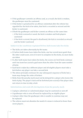 94
• If the goalkeeper commits an offence and, as a result, the kick is retaken,
the goalkeeper must be cautioned.
• If the kicker is penalised for an offence committed after the referee has
signalled for the kick to be taken, that kick is recorded as missed and the
kicker is cautioned.
• If both the goalkeeper and kicker commit an offence at the same time:
•• if the kick is missed or saved, the kick is retaken and both players
cautioned
•• if the kick is scored, the goal is disallowed, the kick is recorded as missed
and the kicker cautioned
Subject to the conditions explained below, both teams take five kicks
• The kicks are taken alternately by the teams
• If, before both teams have taken five kicks, one has scored more goals than
the other could score, even if it were to complete its five kicks, no more kicks
are taken
• If, after both teams have taken five kicks, the scores are level kicks continue
until one team has scored a goal more than the other from the same number
of kicks
• Each kick is taken by a different player and all eligible players must take a
kick before any player can take a second kick
• The above principle continues for any subsequent sequence of kicks but a
team may change the order of kickers
• Kicks from the penalty mark must not be delayed for a player who leaves the
field of play. The player’s kick will be forfeited (not scored) if the player does
not return in time to take a kick
Substitutions and send offs during kicks from the penalty mark
• A player, substitute or substituted player may be cautioned or sent off
• A goalkeeper who is sent off must be replaced by an eligible player
• A player other than the goalkeeper who is unable to continue may not
be replaced
• The referee must not abandon the match if a team is reduced to fewer than
seven players
 