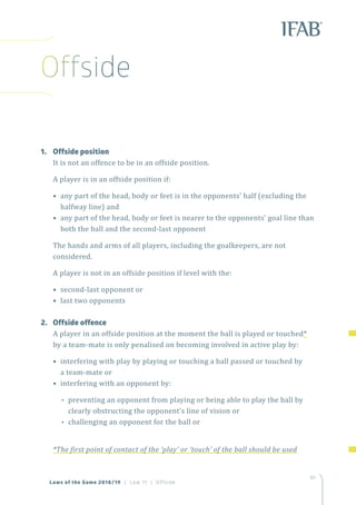 97
Laws of the Game 2018/19 | Law 11 | Offside
1.	 Offside position
It is not an offence to be in an offside position.
A player is in an offside position if:
• any part of the head, body or feet is in the opponents’ half (excluding the
halfway line) and
• any part of the head, body or feet is nearer to the opponents’ goal line than
both the ball and the second-last opponent
The hands and arms of all players, including the goalkeepers, are not
considered.
A player is not in an offside position if level with the:
• second-last opponent or
• last two opponents
2.	 Offside offence
A player in an offside position at the moment the ball is played or touched*
by a team-mate is only penalised on becoming involved in active play by:
• interfering with play by playing or touching a ball passed or touched by
a team-mate or
• interfering with an opponent by:
•• preventing an opponent from playing or being able to play the ball by
clearly obstructing the opponent’s line of vision or
•• challenging an opponent for the ball or
*The first point of contact of the ‘play’ or ‘touch’ of the ball should be used
Offside
 