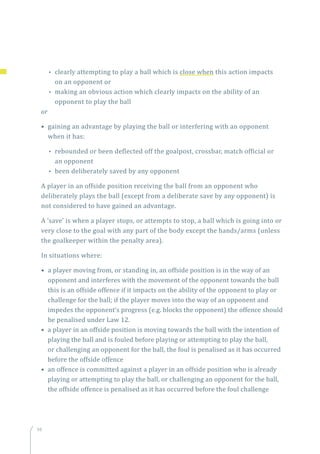 98
•• clearly attempting to play a ball which is close when this action impacts
on an opponent or
•• making an obvious action which clearly impacts on the ability of an
opponent to play the ball
or
• gaining an advantage by playing the ball or interfering with an opponent
when it has:
•• rebounded or been deflected off the goalpost, crossbar, match official or
an opponent
•• been deliberately saved by any opponent
A player in an offside position receiving the ball from an opponent who
deliberately plays the ball (except from a deliberate save by any opponent) is
not considered to have gained an advantage.
A ‘save’ is when a player stops, or attempts to stop, a ball which is going into or
very close to the goal with any part of the body except the hands/arms (unless
the goalkeeper within the penalty area).
In situations where:
• a player moving from, or standing in, an offside position is in the way of an
opponent and interferes with the movement of the opponent towards the ball
this is an offside offence if it impacts on the ability of the opponent to play or
challenge for the ball; if the player moves into the way of an opponent and
impedes the opponent’s progress (e.g. blocks the opponent) the offence should
be penalised under Law 12.
• a player in an offside position is moving towards the ball with the intention of
playing the ball and is fouled before playing or attempting to play the ball,
or challenging an opponent for the ball, the foul is penalised as it has occurred
before the offside offence
• an offence is committed against a player in an offside position who is already
playing or attempting to play the ball, or challenging an opponent for the ball,
the offside offence is penalised as it has occurred before the foul challenge
 