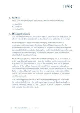 99
3.	 No offence
There is no offside offence if a player receives the ball directly from:
• a goal kick
• a throw-in
• a corner kick
4.	 Offences and sanctions
If an offside offence occurs, the referee awards an indirect free kick where the
offence occurred, including if it is in the player’s own half of the field of play.
A defending player who leaves the field of play without the referee’s
permission shall be considered to be on the goal line or touchline for the
purposes of offside until the next stoppage in play or until the defending team
has played the ball towards the halfway line and it is outside their penalty area.
If the player left the field of play deliberately, the player must be cautioned
when the ball is next out of play.
An attacking player may step or stay off the field of play not to be involved in
active play. If the player re-enters from the goal line and becomes involved in
play before the next stoppage in play, or the defending team has played the
ball towards the halfway line and it is outside their penalty area, the player
shall be considered to be positioned on the goal line for the purposes of offside.
A player who deliberately leaves the field of play and re-enters without the
referee’s permission and is not penalised for offside and gains an advantage,
must be cautioned.
If an attacking player remains stationary between the goalposts and inside
the goal as the ball enters the goal, a goal must be awarded unless the player
commits an offside offence or Law 12 offence in which case play is restarted
with an indirect or direct free kick.
Laws of the Game 2018/19 | Law 11 | Offside
 