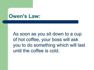 Owen's Law:
As soon as you sit down to a cup
of hot coffee, your boss will ask
you to do something which will last
until the coffee is cold.
 