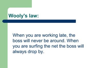 Wooly's law:
When you are working late, the
boss will never be around. When
you are surfing the net the boss will
always drop by.
 