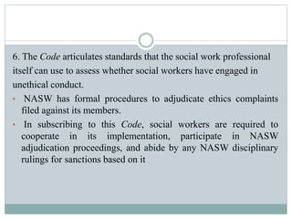 6. The Code articulates standards that the social work professional
itself can use to assess whether social workers have engaged in
unethical conduct.
• NASW has formal procedures to adjudicate ethics complaints
filed against its members.
• In subscribing to this Code, social workers are required to
cooperate in its implementation, participate in NASW
adjudication proceedings, and abide by any NASW disciplinary
rulings for sanctions based on it
 