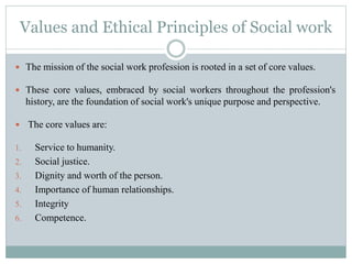 Values and Ethical Principles of Social work
 The mission of the social work profession is rooted in a set of core values.
 These core values, embraced by social workers throughout the profession's
history, are the foundation of social work's unique purpose and perspective.
 The core values are:
1. Service to humanity.
2. Social justice.
3. Dignity and worth of the person.
4. Importance of human relationships.
5. Integrity
6. Competence.
 