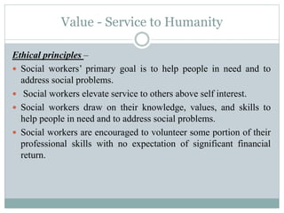 Value - Service to Humanity
Ethical principles –
 Social workers’ primary goal is to help people in need and to
address social problems.
 Social workers elevate service to others above self interest.
 Social workers draw on their knowledge, values, and skills to
help people in need and to address social problems.
 Social workers are encouraged to volunteer some portion of their
professional skills with no expectation of significant financial
return.
 