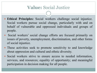 Value: Social Justice
 Ethical Principles: Social workers challenge social injustice.
Social workers pursue social change, particularly with and on
behalf of vulnerable and oppressed individuals and groups of
people.
 Social workers’ social change efforts are focused primarily on
issues of poverty, unemployment, discrimination, and other forms
of social injustice.
 These activities seek to promote sensitivity to and knowledge
about oppression and cultural and ethnic diversity.
 Social workers strive to ensure access to needed information,
services, and resources; equality of opportunity; and meaningful
participation in decision making for all people.
 