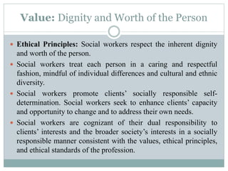 Value: Dignity and Worth of the Person
 Ethical Principles: Social workers respect the inherent dignity
and worth of the person.
 Social workers treat each person in a caring and respectful
fashion, mindful of individual differences and cultural and ethnic
diversity.
 Social workers promote clients’ socially responsible self-
determination. Social workers seek to enhance clients’ capacity
and opportunity to change and to address their own needs.
 Social workers are cognizant of their dual responsibility to
clients’ interests and the broader society’s interests in a socially
responsible manner consistent with the values, ethical principles,
and ethical standards of the profession.
 