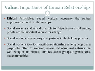 Value: Importance of Human Relationships
 Ethical Principles: Social workers recognize the central
importance of human relationships.
 Social workers understand that relationships between and among
people are an important vehicle for change.
 Social workers engage people as partners in the helping process.
 Social workers seek to strengthen relationships among people in a
purposeful effort to promote, restore, maintain, and enhance the
well-being of individuals, families, social groups, organizations,
and communities.
 