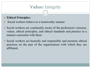 Value: Integrity
 Ethical Principles:
 Social workers behave in a trustworthy manner.
 Social workers are continually aware of the profession’s mission,
values, ethical principles, and ethical standards and practice in a
manner consistent with them.
 Social workers act honestly and responsibly and promote ethical
practices on the part of the organizations with which they are
affiliated.
 