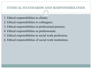 ETHICAL STANDARDS AND RESPONSIBILITIES
1. Ethical responsibilities to clients;
2. Ethical responsibilities to colleagues;
3. Ethical responsibilities in professional practice;
4. Ethical responsibilities as professionals;
5. Ethical responsibilities to social work profession;
6. Ethical responsibilities of social work institutions.
 
