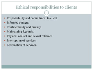 Ethical responsibilities to clients
 Responsibility and commitment to client.
 Informed consent.
 Confidentiality and privacy.
 Maintaining Records.
 Physical contact and sexual relations.
 Interruption of services.
 Termination of services.
 
