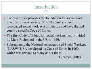 Introduction
 Code of Ethics provides the foundation for social work
practice in every society. Several countries have
recognized social work as a profession and have drafted
country specific Code of Ethics.
 The first Code of Ethics for social workers was provided
by Mary Richmond in the US in 1920.
 Subsequently the National Association of Social Workers
(NASW) USA developed its Code of Ethics in 1960
which was revised as many as six times
(Reamer, 2006).
 