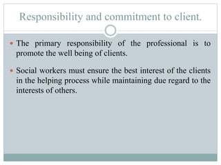 Responsibility and commitment to client.
 The primary responsibility of the professional is to
promote the well being of clients.
 Social workers must ensure the best interest of the clients
in the helping process while maintaining due regard to the
interests of others.
 