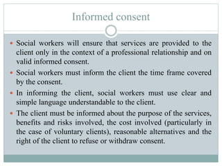 Informed consent
 Social workers will ensure that services are provided to the
client only in the context of a professional relationship and on
valid informed consent.
 Social workers must inform the client the time frame covered
by the consent.
 In informing the client, social workers must use clear and
simple language understandable to the client.
 The client must be informed about the purpose of the services,
benefits and risks involved, the cost involved (particularly in
the case of voluntary clients), reasonable alternatives and the
right of the client to refuse or withdraw consent.
 
