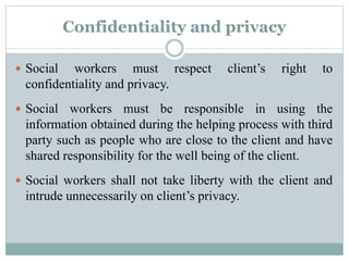 Confidentiality and privacy
 Social workers must respect client’s right to
confidentiality and privacy.
 Social workers must be responsible in using the
information obtained during the helping process with third
party such as people who are close to the client and have
shared responsibility for the well being of the client.
 Social workers shall not take liberty with the client and
intrude unnecessarily on client’s privacy.
 