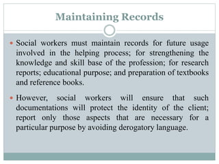Maintaining Records
 Social workers must maintain records for future usage
involved in the helping process; for strengthening the
knowledge and skill base of the profession; for research
reports; educational purpose; and preparation of textbooks
and reference books.
 However, social workers will ensure that such
documentations will protect the identity of the client;
report only those aspects that are necessary for a
particular purpose by avoiding derogatory language.
 
