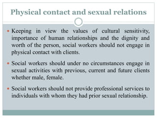 Physical contact and sexual relations
 Keeping in view the values of cultural sensitivity,
importance of human relationships and the dignity and
worth of the person, social workers should not engage in
physical contact with clients.
 Social workers should under no circumstances engage in
sexual activities with previous, current and future clients
whether male, female.
 Social workers should not provide professional services to
individuals with whom they had prior sexual relationship.
 