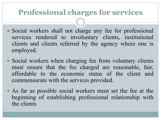 Professional charges for services
 Social workers shall not charge any fee for professional
services rendered to involuntary clients, institutional
clients and clients referred by the agency where one is
employed.
 Social workers when charging fee from voluntary clients
must ensure that the fee charged are reasonable, fair,
affordable to the economic status of the client and
commensurate with the services provided.
 As far as possible social workers must set the fee at the
beginning of establishing professional relationship with
the clients
 