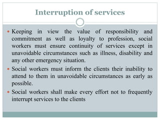 Interruption of services
 Keeping in view the value of responsibility and
commitment as well as loyalty to profession, social
workers must ensure continuity of services except in
unavoidable circumstances such as illness, disability and
any other emergency situation.
 Social workers must inform the clients their inability to
attend to them in unavoidable circumstances as early as
possible.
 Social workers shall make every effort not to frequently
interrupt services to the clients
 