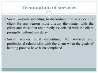 Termination of services
 Social workers intending to discontinue the services to a
client for any reason must discuss the matter with the
client and those that are directly associated with the client
promptly without any delay.
 Social worker must discontinue the services and
professional relationship with the client when the goals of
helping process have been completed.
 