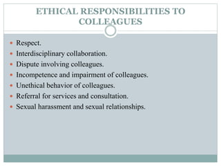 ETHICAL RESPONSIBILITIES TO
COLLEAGUES
 Respect.
 Interdisciplinary collaboration.
 Dispute involving colleagues.
 Incompetence and impairment of colleagues.
 Unethical behavior of colleagues.
 Referral for services and consultation.
 Sexual harassment and sexual relationships.
 