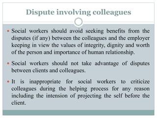 Dispute involving colleagues
 Social workers should avoid seeking benefits from the
disputes (if any) between the colleagues and the employer
keeping in view the values of integrity, dignity and worth
of the person and importance of human relationship.
 Social workers should not take advantage of disputes
between clients and colleagues.
 It is inappropriate for social workers to criticize
colleagues during the helping process for any reason
including the intension of projecting the self before the
client.
 