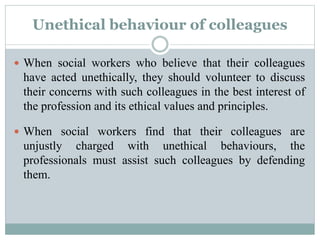 Unethical behaviour of colleagues
 When social workers who believe that their colleagues
have acted unethically, they should volunteer to discuss
their concerns with such colleagues in the best interest of
the profession and its ethical values and principles.
 When social workers find that their colleagues are
unjustly charged with unethical behaviours, the
professionals must assist such colleagues by defending
them.
 