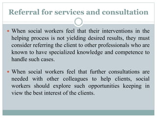 Referral for services and consultation
 When social workers feel that their interventions in the
helping process is not yielding desired results, they must
consider referring the client to other professionals who are
known to have specialized knowledge and competence to
handle such cases.
 When social workers feel that further consultations are
needed with other colleagues to help clients, social
workers should explore such opportunities keeping in
view the best interest of the clients.
 