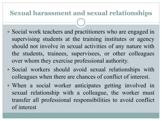 Sexual harassment and sexual relationships
 Social work teachers and practitioners who are engaged in
supervising students at the training institutes or agency
should not involve in sexual activities of any nature with
the students, trainees, supervisees, or other colleagues
over whom they exercise professional authority.
 Social workers should avoid sexual relationships with
colleagues when there are chances of conflict of interest.
 When a social worker anticipates getting involved in
sexual relationship with a colleague, the worker must
transfer all professional responsibilities to avoid conflict
of interest
 