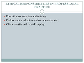 ETHICAL RESPONSIBILITIES IN PROFESSIONAL
PRACTICE
 Education consultation and training.
 Performance evaluation and recommendation.
 Client transfer and record keeping.
 