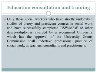 Education consultation and training
 Only those social workers who have strictly undertaken
studies of theory and practicum courses in social work
and have successfully completed BSW/MSW or other
degrees/diplomas awarded by a recognized University
which has the approval of the University Grants
Commission shall undertake professional practice of
social work, as teachers, consultants and practitioners.
 