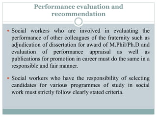 Performance evaluation and
recommendation
 Social workers who are involved in evaluating the
performance of other colleagues of the fraternity such as
adjudication of dissertation for award of M.Phil/Ph.D and
evaluation of performance appraisal as well as
publications for promotion in career must do the same in a
responsible and fair manner.
 Social workers who have the responsibility of selecting
candidates for various programmes of study in social
work must strictly follow clearly stated criteria.
 