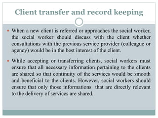 Client transfer and record keeping
 When a new client is referred or approaches the social worker,
the social worker should discuss with the client whether
consultations with the previous service provider (colleague or
agency) would be in the best interest of the client.
 While accepting or transferring clients, social workers must
ensure that all necessary information pertaining to the clients
are shared so that continuity of the services would be smooth
and beneficial to the clients. However, social workers should
ensure that only those informations that are directly relevant
to the delivery of services are shared.
 