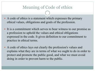 Meaning of Code of ethics
 A code of ethics is a statement which expresses the primary
ethical values, obligations and goals of the profession.
 It is a commitment which serves to bear witness to our promise as
a profession to uphold the values and ethical obligations
expressed in the code. It gives definition to our commitment to
practice in ethical terms.
 A code of ethics lays out clearly the profession's values and
explains what they are in terms of what we ought to do in order to
protect and promote the public good, and what we must avoid
doing in order to prevent harm to the public.
 