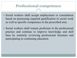 Professional competence
 Social workers shall accept employment or consultation
based on possessing required qualification in social work
as well as specific competence in the prescribed area.
 Social workers shall remain proficient in the professional
practice and continue to improve knowledge and skill
base by routinely reviewing professional literature and
participating in continuing education.
 